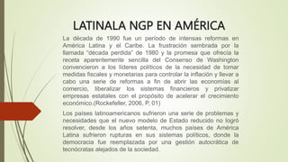LATINALA NGP EN AMÉRICA
La década de 1990 fue un período de intensas reformas en
América Latina y el Caribe. La frustración sembrada por la
llamada “década perdida” de 1980 y la promesa que ofrecía la
receta aparentemente sencilla del Consenso de Washington
convencieron a los líderes políticos de la necesidad de tomar
medidas fiscales y monetarias para controlar la inflación y llevar a
cabo una serie de reformas a fin de abrir las economías al
comercio, liberalizar los sistemas financieros y privatizar
empresas estatales con el propósito de acelerar el crecimiento
económico.(Rockefeller, 2006, P, 01)
Los países latinoamericanos sufrieron una serie de problemas y
necesidades que el nuevo modelo de Estado reducido no logró
resolver, desde los años setenta, muchos países de América
Latina sufrieron rupturas en sus sistemas políticos, donde la
democracia fue reemplazada por una gestión autocrática de
tecnócratas alejados de la sociedad.
 