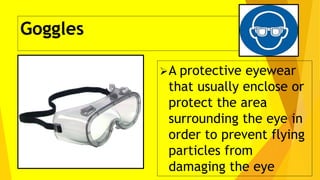 Goggles
A protective eyewear
that usually enclose or
protect the area
surrounding the eye in
order to prevent flying
particles from
damaging the eye
 