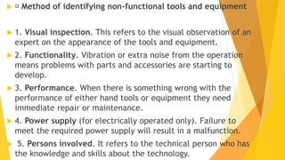  Method of identifying non-functional tools and equipment
 1. Visual inspection. This refers to the visual observation of an
expert on the appearance of the tools and equipment.
 2. Functionality. Vibration or extra noise from the operation
means problems with parts and accessories are starting to
develop.
 3. Performance. When there is something wrong with the
performance of either hand tools or equipment they need
immediate repair or maintenance.
 4. Power supply (for electrically operated only). Failure to
meet the required power supply will result in a malfunction.
 5. Persons involved. It refers to the technical person who has
the knowledge and skills about the technology.
 