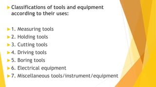  Classifications of tools and equipment
according to their uses:
 1. Measuring tools
 2. Holding tools
 3. Cutting tools
 4. Driving tools
 5. Boring tools
 6. Electrical equipment
 7. Miscellaneous tools/instrument/equipment
 