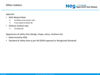 Copyright ©2020 Nippon Electric Glass Group
CONFIDENTIAL
Approval
• With Medical Note
 To follow as per doctor note.
 If not stated to follow WI.
• Without medical note
 To follow WI
Appearance of safety shoe (design, shape, colour, shoelace etc)
• Determined by HOD,
• Standard of safety shoe as per WI (DOSH approval or Recognised Standard)
Other matters
3
 