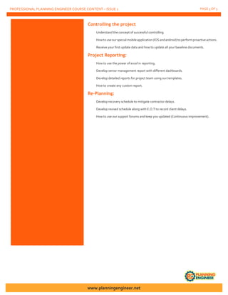 PROFESSIONAL PLANNING ENGINEER COURSE CONTENT – ISSUE 1 PAGE 3 OF 5
Controlling the project
Understand the concept of successful controlling.
Howtouseour special mobileapplication (IOSandandroid)toperformproactiveactions.
Receive your first update data and how to update all your baseline documents.
Project Reporting:
How to use the power of excel in reporting.
Develop senior management report with different dashboards.
Develop detailed reports for project team using our templates.
How to create any custom report.
Re-Planning:
Develop recovery schedule to mitigate contractor delays.
Develop revised schedule along with E.O.T to record client delays.
How to use our support forums and keep you updated (Continuous improvement).
www.planningengineer.net
 