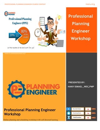 PROFESSIONAL PLANNING ENGINEER COURSE CONTENT PAGE 1 OF 5
Professional
Planning
Engineer
Workshop
www.PlanningEngineer.net
WWW.PLANNINGENGINEER.NET
PRESENTED BY:
HANY ISMAEL , MSC,PMP
Professional Planning Engineer
Workshop
Online planning and scheduling workshop with self-directed learning.
Recorded Videos
Practicing Hours
Total Duration
16
34
50
 