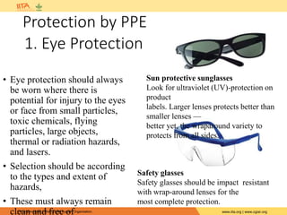 IITA is a member of the CGIAR System Organization. www.iita.org | www.cgiar.org
Protection by PPE
• Eye protection should always
be worn where there is
potential for injury to the eyes
or face from small particles,
toxic chemicals, flying
particles, large objects,
thermal or radiation hazards,
and lasers.
• Selection should be according
to the types and extent of
hazards,
• These must always remain
clean and free of
Sun protective sunglasses
Look for ultraviolet (UV)-protection on
product
labels. Larger lenses protects better than
smaller lenses —
better yet, the wraparound variety to
protects from all sides.
Safety glasses
Safety glasses should be impact resistant
with wrap-around lenses for the
most complete protection.
1. Eye Protection
 