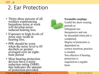 IITA is a member of the CGIAR System Organization. www.iita.org | www.cgiar.org
2. Ear Protection
• Thirty-three percent of all
workers experiencing
hazardous noise at work
will develop noise-
induced hearing loss.
• Exposure to high levels of
noise may result in
hearing loss.
• PPE should be worn
when the noise level is 85
decibels or greater
averaged over an eight-
hour period
• Most hearing protection
devices have a noise
reduction rating (NRR)
that indicates the amount
of protection provided.
Formable earplugs
Useful for short wearing
periods or
infrequent use.
Inexpensive and can
be discarded when job is
completed.
Degree of protection is
dependent on
correct insertion; practice
is needed.
Not effective if hearing
protection is
required on a regular
basis.
 