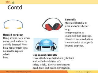 IITA is a member of the CGIAR System Organization. www.iita.org | www.cgiar.org
Contd
Banded ear plugs
Hang around neck when
not needed and can be
quickly inserted. Most
have replacement tips;
no need to replace
whole
band.
Earmuffs
More comfortable to
wear and offers better
long
term protection to
loud noise than earplugs.
However, noise reduction
is not superior to properly
inserted earplugs.
Cap mount earmuffs
Have attaches to slotted safety helmet
and, with the addition of a
safety shield, allows simultaneous
head, face, and hearing protection.
 