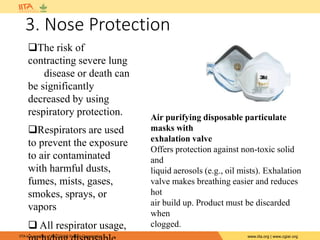 IITA is a member of the CGIAR System Organization. www.iita.org | www.cgiar.org
3. Nose Protection
The risk of
contracting severe lung
disease or death can
be significantly
decreased by using
respiratory protection.
Respirators are used
to prevent the exposure
to air contaminated
with harmful dusts,
fumes, mists, gases,
smokes, sprays, or
vapors
 All respirator usage,
Air purifying disposable particulate
masks with
exhalation valve
Offers protection against non-toxic solid
and
liquid aerosols (e.g., oil mists). Exhalation
valve makes breathing easier and reduces
hot
air build up. Product must be discarded
when
clogged.
 