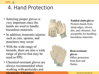 IITA is a member of the CGIAR System Organization. www.iita.org | www.cgiar.org
4. Hand Protection
• Selecting proper gloves is
very important since the
hands are used to handle
hazardous materials.
• In addition, traumatic injuries
such as cuts, sprains, and
punctures may occur
• With the wide range of
hazards, there are also a wide
range of gloves that may be
used as PPE.
• Chemical-resistant gloves are
always recommended when
working with pesticides and
chemicals. Chemical-
Padded cloth gloves
Protects hands from
sharp edges, slivers,
dirt, and vibration. Not
acceptable for handling
hazardous materials.
Heat-resistant
gloves
Offers protection
from heat and
flames.
 