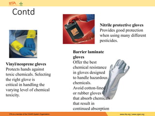 IITA is a member of the CGIAR System Organization. www.iita.org | www.cgiar.org
Contd
Vinyl/neoprene gloves
Protects hands against
toxic chemicals. Selecting
the right glove is
critical in handling the
varying level of chemical
toxicity.
Nitrile protective gloves
Provides good protection
when using many different
pesticides.
Barrier laminate
gloves
Offer the best
chemical resistance
in gloves designed
to handle hazardous
chemicals.
Avoid cotton-lined
or rubber gloves
that absorb chemicals
that result in
continued absorption
 