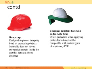 IITA is a member of the CGIAR System Organization. www.iita.org | www.cgiar.org
contd
Bump caps
Designed to protect bumping
head on protruding objects.
Normally does not have a
suspension system inside the
cap that acts as a shock
absorber
Chemical-resistant hats with
added wide brim
Offers protection when applying
pesticides but may not be
compatible with certain types
of respiratory PPE.
 