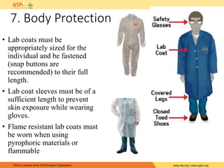 IITA is a member of the CGIAR System Organization. www.iita.org | www.cgiar.org
• Lab coats must be
appropriately sized for the
individual and be fastened
(snap buttons are
recommended) to their full
length.
• Lab coat sleeves must be of a
sufficient length to prevent
skin exposure while wearing
gloves.
• Flame resistant lab coats must
be worn when using
pyrophoric materials or
flammable
7. Body Protection
 