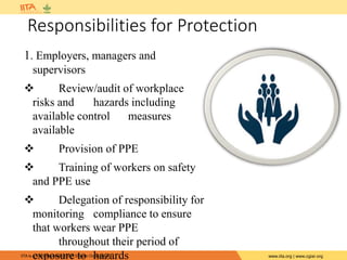 IITA is a member of the CGIAR System Organization. www.iita.org | www.cgiar.org
Responsibilities for Protection
1. Employers, managers and
supervisors
 Review/audit of workplace
risks and hazards including
available control measures
available
 Provision of PPE
 Training of workers on safety
and PPE use
 Delegation of responsibility for
monitoring compliance to ensure
that workers wear PPE
throughout their period of
exposure to hazards
 