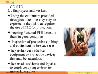 IITA is a member of the CGIAR System Organization. www.iita.org | www.cgiar.org
contd
2. . Employees and workers
Using the equipment provided
throughout the time they may be
exposed to the risk that requires
the use of PPE for protection.
 keeping Personal PPE issued to
them in good condition
 Inspection of protective clothing
and equipment before each use
Report known defective
equipment or protective devices
that may be hazardous
Report all accidents and injuries
to employer or supervisor no
matter how minor –
 