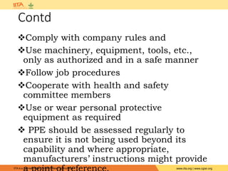 IITA is a member of the CGIAR System Organization. www.iita.org | www.cgiar.org
Contd
Comply with company rules and
Use machinery, equipment, tools, etc.,
only as authorized and in a safe manner
Follow job procedures
Cooperate with health and safety
committee members
Use or wear personal protective
equipment as required
 PPE should be assessed regularly to
ensure it is not being used beyond its
capability and where appropriate,
manufacturers’ instructions might provide
 