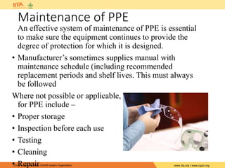 IITA is a member of the CGIAR System Organization. www.iita.org | www.cgiar.org
Maintenance of PPE
An effective system of maintenance of PPE is essential
to make sure the equipment continues to provide the
degree of protection for which it is designed.
• Manufacturer’s sometimes supplies manual with
maintenance schedule (including recommended
replacement periods and shelf lives. This must always
be followed
Where not possible or applicable, maintenance guidelines
for PPE include –
• Proper storage
• Inspection before each use
• Testing
• Cleaning
• Repair
 