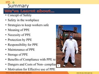 IITA is a member of the CGIAR System Organization. www.iita.org | www.cgiar.org
Summary
• Concept of Safety
• Safety in the workplace
• Strategies to keep workers safe
• Meaning of PPE
• Necessity of PPE
• Protection by PPE
• Responsibility for PPE
• Maintenance of PPE
• Storage of PPE
• Benefits of Compliance with PPE regulations
• Dangers and Costs of Non- compliance
• Motivation for Effective use of PPE
 