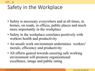 IITA is a member of the CGIAR System Organization. www.iita.org | www.cgiar.org
Safety in the Workplace
• Safety is necessary everywhere and at all times, in
homes, on roads, in offices, public places and much
more importantly in the workplace
• Safety in the workplace correlates positively with
workers health and productivity
• An unsafe work environment undermines workers’
morale, efficiency and productivity
• All efforts geared towards ensuring safe working
environment will promote organizational
excellence, image and public rating
 