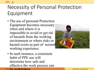 IITA is a member of the CGIAR System Organization. www.iita.org | www.cgiar.org
Necessity of Personal Protection
Equipment
• The use of personal Protection
Equipment becomes necessary
when and where it is
impossible to avoid or get rid
of hazards from the working
environment or where risks or
hazard exists as part of normal
working experience
• In such instance, a consistent
habit of PPE use will
determine how safe and
effective the work process can
 