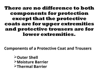 There are no difference to both
components for protection
except that the protective
coats are for upper extremities
and protective trousers are for
lower extremities.
Components of a Protective Coat and Trousers
Outer Shell
Moisture Barrier
Thermal Barrier
 