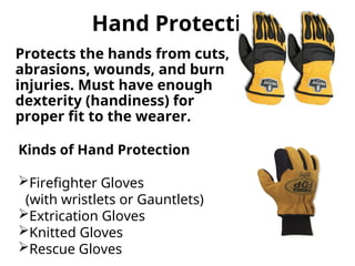 Hand Protection
Protects the hands from cuts,
abrasions, wounds, and burn
injuries. Must have enough
dexterity (handiness) for
proper fit to the wearer.
Kinds of Hand Protection
Firefighter Gloves
(with wristlets or Gauntlets)
Extrication Gloves
Knitted Gloves
Rescue Gloves
 