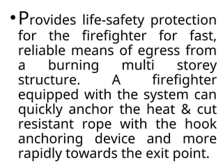 •Provides life-safety protection
for the firefighter for fast,
reliable means of egress from
a burning multi storey
structure. A firefighter
equipped with the system can
quickly anchor the heat & cut
resistant rope with the hook
anchoring device and more
rapidly towards the exit point.
 