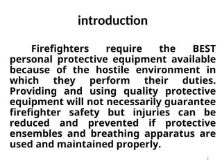 2
introduction
Firefighters require the BEST
personal protective equipment available
because of the hostile environment in
which they perform their duties.
Providing and using quality protective
equipment will not necessarily guarantee
firefighter safety but injuries can be
reduced and prevented if protective
ensembles and breathing apparatus are
used and maintained properly.
 