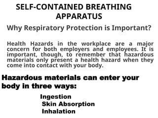 SELF-CONTAINED BREATHING
APPARATUS
Why Respiratory Protection is Important?
Health Hazards in the workplace are a major
concern for both employers and employees. It is
important, though, to remember that hazardous
materials only present a health hazard when they
come into contact with your body.
Hazardous materials can enter your
body in three ways:
Ingestion
Skin Absorption
Inhalation
 
