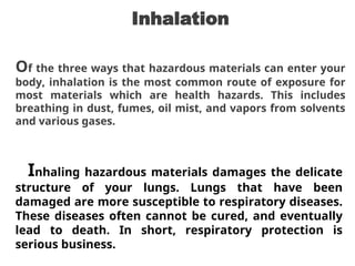 Inhalation
Of the three ways that hazardous materials can enter your
body, inhalation is the most common route of exposure for
most materials which are health hazards. This includes
breathing in dust, fumes, oil mist, and vapors from solvents
and various gases.
Inhaling hazardous materials damages the delicate
structure of your lungs. Lungs that have been
damaged are more susceptible to respiratory diseases.
These diseases often cannot be cured, and eventually
lead to death. In short, respiratory protection is
serious business.
 