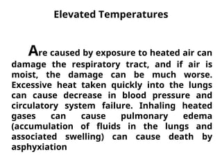 Elevated Temperatures
Are caused by exposure to heated air can
damage the respiratory tract, and if air is
moist, the damage can be much worse.
Excessive heat taken quickly into the lungs
can cause decrease in blood pressure and
circulatory system failure. Inhaling heated
gases can cause pulmonary edema
(accumulation of fluids in the lungs and
associated swelling) can cause death by
asphyxiation
 