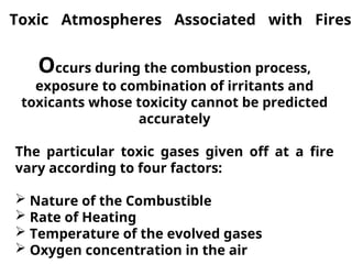 Toxic Atmospheres Associated with Fires
Occurs during the combustion process,
exposure to combination of irritants and
toxicants whose toxicity cannot be predicted
accurately
The particular toxic gases given off at a fire
vary according to four factors:
 Nature of the Combustible
 Rate of Heating
 Temperature of the evolved gases
 Oxygen concentration in the air
 