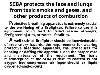 SCBA protects the face and lungs
from toxic smoke and gases, and
other products of combustion
Protective breathing apparatus is extremely crucial
to the well-being of a firefighter. Failure to use this
equipment could lead to failed rescue attempts,
firefighter injuries, or worst – fatalities.
A well trained firefighter should be knowledgeable
of respiratory hazards, the requirements for wearing
protective breathing apparatus, the procedures for
donning or doffing the apparatus, and the proper care
and maintenance of the equipment. The basic
misconception of the SCBA is that its content is not
oxygen but compressed air (open-circuit) or liquid
oxygen (closed-circuit)
 