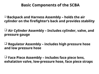 Basic Components of the SCBA
 Backpack and Harness Assembly – holds the air
cylinder on the firefighter’s back and provides stability
 Air Cylinder Assembly – Includes cylinder, valve, and
pressure gauge
 Regulator Assembly – includes high pressure hose
and low pressure hose
 Face Piece Assembly – includes face piece lens,
exhalation valve, low-pressure hose, face piece straps
 