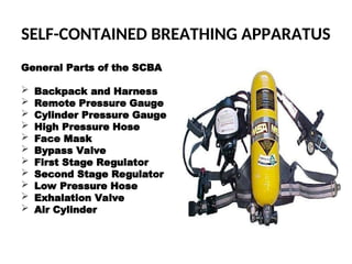 SELF-CONTAINED BREATHING APPARATUS
General Parts of the SCBA
 Backpack and Harness
 Remote Pressure Gauge
 Cylinder Pressure Gauge
 High Pressure Hose
 Face Mask
 Bypass Valve
 First Stage Regulator
 Second Stage Regulator
 Low Pressure Hose
 Exhalation Valve
 Air Cylinder
 