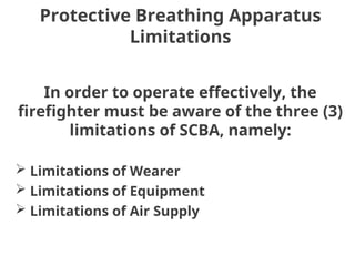 Protective Breathing Apparatus
Limitations
In order to operate effectively, the
firefighter must be aware of the three (3)
limitations of SCBA, namely:
 Limitations of Wearer
 Limitations of Equipment
 Limitations of Air Supply
 