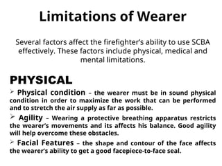Limitations of Wearer
Several factors affect the firefighter’s ability to use SCBA
effectively. These factors include physical, medical and
mental limitations.
PHYSICAL
 Physical condition – the wearer must be in sound physical
condition in order to maximize the work that can be performed
and to stretch the air supply as far as possible.
 Agility – Wearing a protective breathing apparatus restricts
the wearer’s movements and its affects his balance. Good agility
will help overcome these obstacles.
 Facial Features – the shape and contour of the face affects
the wearer’s ability to get a good facepiece-to-face seal.
 