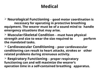 Medical
 Neurological Functioning – good motor coordination is
necessary for operating in protective breathing
equipment. The wearer must be of a sound mind to handle
emergency situations that may arise.
 Muscular/Skeletal Condition – must have physical
strength and size to wear the size required to perform
the mandated tasks.
 Cardiovascular Conditioning – poor cardiovascular
conditioning can result to heart attacks, strokes or other
related problems during strenuous activity.
 Respiratory Functioning – proper respiratory
functioning can and will maximize the wearer’s
operation time in a self-contained breathing apparatus.
 