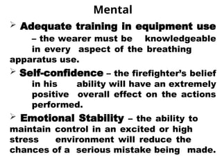 Mental
 Adequate training in equipment use
– the wearer must be knowledgeable
in every aspect of the breathing
apparatus use.
 Self-confidence – the firefighter’s belief
in his ability will have an extremely
positive overall effect on the actions
performed.
 Emotional Stability – the ability to
maintain control in an excited or high
stress environment will reduce the
chances of a serious mistake being made.
 
