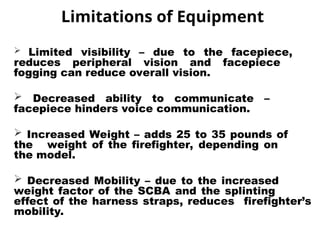 Limitations of Equipment
 Limited visibility – due to the facepiece,
reduces peripheral vision and facepiece
fogging can reduce overall vision.
 Decreased ability to communicate –
facepiece hinders voice communication.
 Increased Weight – adds 25 to 35 pounds of
the weight of the firefighter, depending on
the model.
 Decreased Mobility – due to the increased
weight factor of the SCBA and the splinting
effect of the harness straps, reduces firefighter’s
mobility.
 