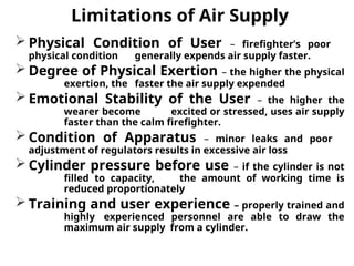 Limitations of Air Supply
 Physical Condition of User – firefighter’s poor
physical condition generally expends air supply faster.
 Degree of Physical Exertion – the higher the physical
exertion, the faster the air supply expended
 Emotional Stability of the User – the higher the
wearer become excited or stressed, uses air supply
faster than the calm firefighter.
 Condition of Apparatus – minor leaks and poor
adjustment of regulators results in excessive air loss
 Cylinder pressure before use – if the cylinder is not
filled to capacity, the amount of working time is
reduced proportionately
 Training and user experience – properly trained and
highly experienced personnel are able to draw the
maximum air supply from a cylinder.
 