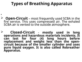 Types of Breathing Apparatus
•
 Open-Circuit – most frequently used SCBA in the
fire service. This uses compressed air. The exhaled
SCBA air is vented to the outside atmosphere.
 Closed-Circuit - mostly used in long
operations and hazardous materials incidents. It
can last for four (4) long hours before
replacement and weighs less than the open-
circuit because of the smaller cylinder and uses
pure liquid oxygen. It is also called Rebreather
Apparatus.
 