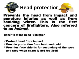 Head protection
Prevents the head from impact and
puncture injuries as well as from
scalding water. This is the first
concern of firefighters. Also referred
to as helmet.
Benefits of the Head Protection
Protect head from impact
Provide protection from heat and cold
Provides face shields for secondary of the eyes
and face when SCBA is not required
 