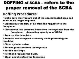 DOFFING of SCBA – refers to the
proper removal of the SCBA
Doffing Procedures:
Make sure that you are out of the contaminated area and
SCBA is no longer required.
Discontinue the flow of air from the regulator to the
facepiece
Disconnect low pressure hose from the regulator from the
facepiece, depending upon type of SCBA
Remove the facepiece
Remove the backpack assembly while protecting the
regulator
Close cylinder valve
Relieve pressure from the regulator
Extend all straps
Refill and replace the SCBA
Clean and disinfect the facepiece
 