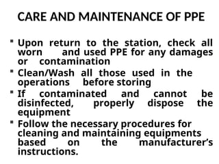 CARE AND MAINTENANCE OF PPE
 Upon return to the station, check all
worn and used PPE for any damages
or contamination
 Clean/Wash all those used in the
operations before storing
 If contaminated and cannot be
disinfected, properly dispose the
equipment
 Follow the necessary procedures for
cleaning and maintaining equipments
based on the manufacturer’s
instructions.
 