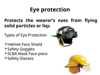 Eye protection
Protects the wearer’s eyes from flying
solid particles or liquids.
Types of Eye Protection
Helmet Face Shield
Safety Goggles
SCBA Mask Face piece
Safety Glasses
 