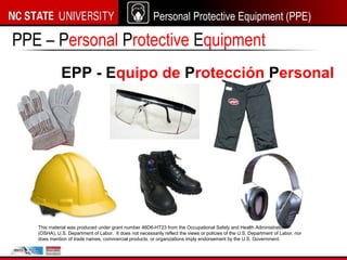 Personal Protective Equipment (PPE)
PPE – Personal Protective Equipment
EPP - Equipo de Protección Personal
This material was produced under grant number 46D6-HT23 from the Occupational Safety and Health Administration
(OSHA), U.S. Department of Labor. It does not necessarily reflect the views or policies of the U.S. Department of Labor, nor
does mention of trade names, commercial products, or organizations imply endorsement by the U.S. Government.
 