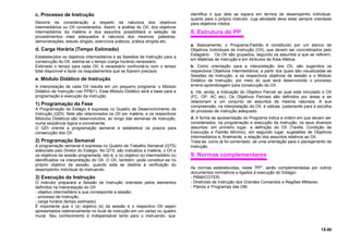 c. Processo de Instrução
Decorre da consideração a respeito da natureza dos objetivos
intermediários ou OII considerados. Assim, a análise do OII, dos objetivos
intermediários da matéria e dos assuntos possibilitará a seleção de
procedimentos mais adequados à natureza dos mesmos: palestras,
demonstrações, estudo dirigido, exercícios práticos, prática dirigida etc.
d. Carga Horária (Tempo Estimado)
Estabelecidos os objetivos intermediários e as Sessões de Instrução para a
consecução do OII, estima-se o tempo (carga horária) necessário.
Estimado o tempo para cada OII, é necessário confrontá-lo com o tempo
total disponível e fazer os reajustamentos que se fizerem precisos.
e. Módulo Didático de Instrução
A interpretação de cada OII resulta em um pequeno programa: o Módulo
Didático de Instrução (ver PPB/1). Esse Módulo Didático será a base para a
programação e execução da instrução.
1) Programação da Fase
A Programação do Estágio é expressa no Quadro de Desenvolvimento da
Instrução (QDI). Nele são relacionados os OII por matéria, e os respectivos
Módulos Didáticos são desenvolvidos, ao longo das semanas de instrução,
numa seqüência lógica e conveniente.
O QDI orienta a programação semanal e estabelece os prazos para
consecução dos OII.
2) Programação Semanal
A programação semanal é expressa no Quadro de Trabalho Semanal (QTS)
elaborado pelo Diretor do Estágio. No QTS, são indicados a matéria, o OII e
os objetivos da sessão programada, isto é, o (s) objetivo (s) intermediário (s)
identificados na interpretação do OII. O OII, também, pode constituir-se no
próprio objetivo da sessão, quando esta se destina à verificação do
desempenho individual do instruendo.
3) Execução da Instrução
O Instrutor preparará a Sessão de Instrução orientado pelos elementos
definidos na interpretação do OII:
- objetivo intermediário a que corresponde a sessão;
- processo de instrução;
- carga horária (tempo estimado).
É importante que o (s) objetivo (s) da sessão e o respectivo OII sejam
apresentados ostensivamente no local de instrução em um cartaz ou quadro
mural. Seu conhecimento é indispensável tanto para o instruendo, que
identifica o que dele se espera em termos de desempenho individual,
quanto para o próprio instrutor, cuja atividade deve estar sempre orientada
para objetivos nítidos.
8. Estrutura do PP
a. Basicamente, o Programa-Padrão é constituído por um elenco de
Objetivos Individuais de Instrução (OII), que devem ser concretizados pelo
Estagiário. Os OII são grupados, segundo os assuntos a que se referem,
em Matérias de Instrução e em Atributos da Área Afetiva.
b. Como orientação para a interpretação dos OII, são sugeridos os
respectivos Objetivos Intermediários, a partir dos quais são visualizadas as
Sessões de Instrução, e os respectivos objetivos de sessão e o Módulo
Didático de Instrução, por meio do qual será desenvolvido o processo
ensino-aprendizagem para consecução do OII.
c. Há, ainda, a indicação do Objetivo Parcial ao qual está vinculado o OII
(FC, OP, AC etc). Os Objetivos Parciais são definidos por áreas e se
relacionam a um conjunto de assuntos de mesma natureza. A sua
compreensão, na interpretação do OII, é valiosa justamente para a escolha
do processo de instrução adequado.
d. A forma de apresentação do Programa indica a ordem em que devam ser
considerados, na programação e execução da instrução, os seus diversos
assuntos: em primeiro lugar, a definição do OII (Tarefa, Condição de
Execução e Padrão Mínimo), em segundo lugar, sugestões de Objetivos
Intermediários e, finalmente, a relação dos assuntos relativos ao OII.
Trata-se, como já foi comentado. de uma orientação para o planejamento da
instrução.
9. Normas complementares
As normas estabelecidas, neste “PP”, serão complementadas por outros
documentos normativos e ligados à execução do Estágio:
- PBIM/COTER;
- Diretrizes de Instrução dos Grandes Comandos e Regiões Militares;
- Planos e Programas das OM.
15.00
 
