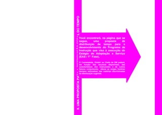 II.UMAPROPOSTAPARAADISTRIBUIÇÃOGERALDOTEMPO
Você encontrará, na página que se
segue, uma proposta de
distribuição de tempo para o
desenvolvimento do Programa de
Instrução que visa à execução do
Estágio de Adaptação e Serviço
(EAS / 1ª Fase).
O Comandante, Diretor ou Chefe da OM poderá,
em função dos recursos disponíveis, das
características dos instruendos e de outros
fatores conjunturais, alterar as cargas horárias
(tempos estimados) das matérias discriminadas
na distribuição sugerida.
 