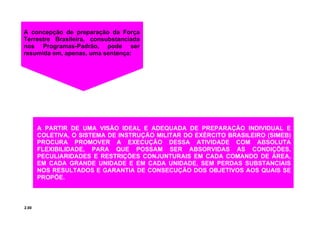 2.00
A PARTIR DE UMA VISÃO IDEAL E ADEQUADA DE PREPARAÇÃO INDIVIDUAL E
COLETIVA, O SISTEMA DE INSTRUÇÃO MILITAR DO EXÉRCITO BRASILEIRO (SIMEB)
PROCURA PROMOVER A EXECUÇÃO DESSA ATIVIDADE COM ABSOLUTA
FLEXIBILIDADE, PARA QUE POSSAM SER ABSORVIDAS AS CONDIÇÕES,
PECULIARIDADES E RESTRIÇÕES CONJUNTURAIS EM CADA COMANDO DE ÁREA,
EM CADA GRANDE UNIDADE E EM CADA UNIDADE, SEM PERDAS SUBSTANCIAIS
NOS RESULTADOS E GARANTIA DE CONSECUÇÃO DOS OBJETIVOS AOS QUAIS SE
PROPÕE.
A concepção de preparação da Força
Terrestre Brasileira, consubstanciada
nos Programas-Padrão, pode ser
resumida em, apenas, uma sentença:
 