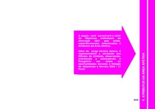 A seguir, você encontrará a série
de Objetivos Individuais de
Instrução (OII) que estão,
especificamente, relacionados a
Atributos da Área Afetiva.
Alem da carga horária básica, é
imprescindível a atividade dos
Oficiais da Unidade, observando,
orientando e estimulando o
Estagiário em todas as
oportunidades durante o Estágio
de Adaptação e Serviço (EAS / 1ª
Fase).
V.ATRIBUTOSDAÁREAAFETIVA
29.00
 