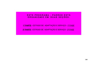 3.00
E S T E P R O G R A M A - P A D R Ã O E S T Á
O R G A N I Z AD O E M D U A S S E Ç Õ E S :
1ª PARTE - ESTÁGIO DE ADAPTAÇÃO E SERVIÇO - 1ª FASE
2ª PARTE - ESTÁGIO DE ADAPTAÇÃO E SERVIÇO - 2ª FASE
 